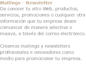 Mailings - Newsletter Da conocer tu sitio Web, productos, servicios, promociones o cualquier otra información que tu empresa desee comunicar de manera selectiva o masiva, a través del correo electrónico. Creamos mailings y newsletters profesionales e innovadores como medio para promocionar tu empresa. 